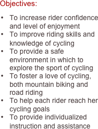     Objectives:

•	To increase rider confidence and level of enjoyment
•	To improve riding skills and knowledge of cycling
•	To provide a safe environment in which to explore the sport of cycling
•	To foster a love of cycling, both mountain biking and road riding
•	To help each rider reach her cycling goals
•	To provide individualized instruction and assistance
